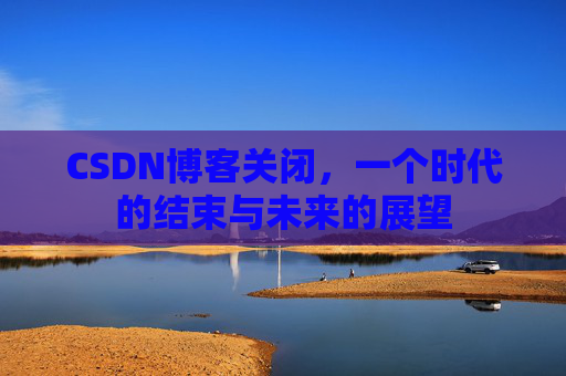 CSDN博客关闭,一个时代的结束与未来的展望 CSDN博客关闭,一个时代的结束与未来的展望